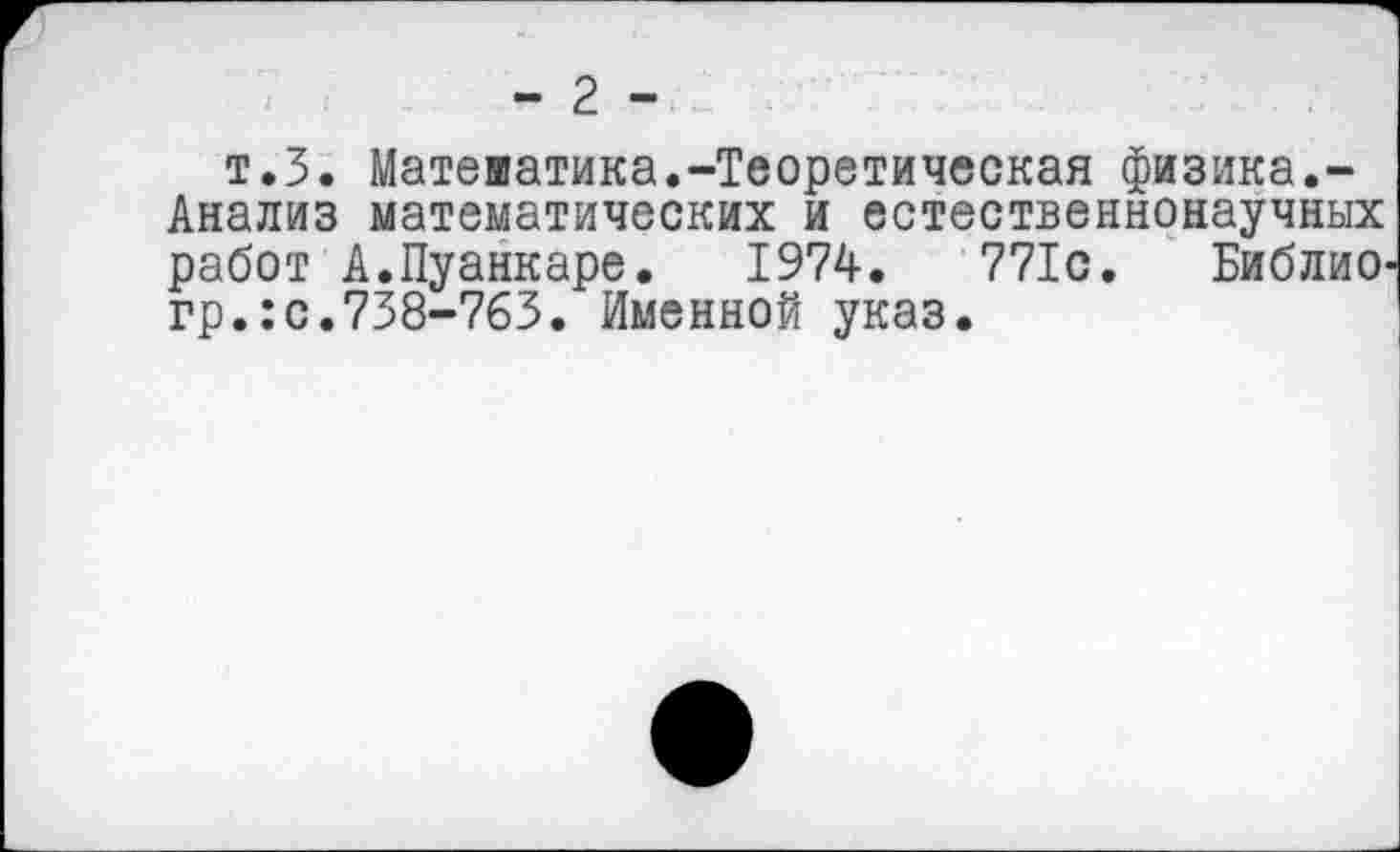 ﻿- 2 -
т.З. Математика.-Теоретическая физика.-Анализ математических и естественнонаучных работ А.Пуанкаре. 1974.	771с. Библио,
гр.:с.738-763. Именной указ.